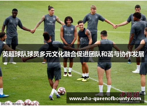 英超球队球员多元文化融合促进团队和谐与协作发展 英超球队球员多元文化融合促进团队和谐与协作发展