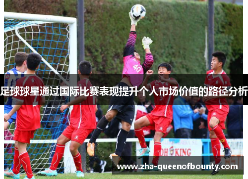 足球球星通过国际比赛表现提升个人市场价值的路径分析 足球球星通过国际比赛表现提升个人市场价值的路径分析