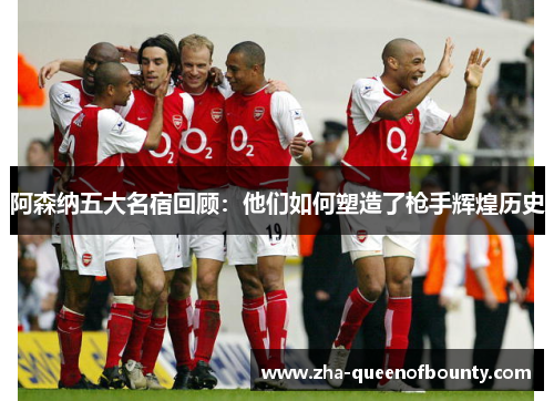阿森纳五大名宿回顾:他们如何塑造了枪手辉煌历史 阿森纳五大名宿回顾:他们如何塑造了枪手辉煌历史