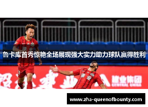 鲁卡库首秀惊艳全场展现强大实力助力球队赢得胜利