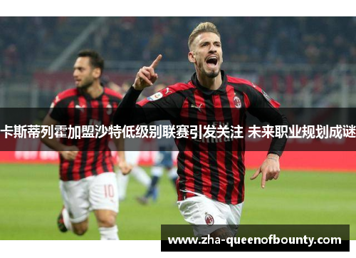 卡斯蒂列霍加盟沙特低级别联赛引发关注 未来职业规划成谜 卡斯蒂列霍加盟沙特低级别联赛引发关注 未来职业规划成谜