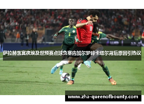 萨拉赫落寞夜埃及世预赛点球负塞内加尔梦碎卡塔尔背后原因引热议