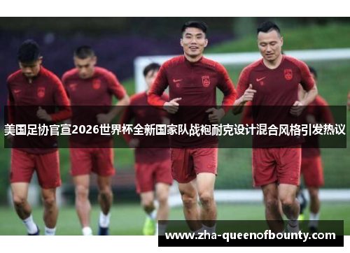 美国足协官宣2026世界杯全新国家队战袍耐克设计混合风格引发热议 美国足协官宣2026世界杯全新国家队战袍耐克设计混合风格引发热议